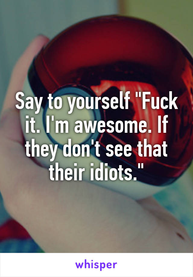 Say to yourself "Fuck it. I'm awesome. If they don't see that their idiots."