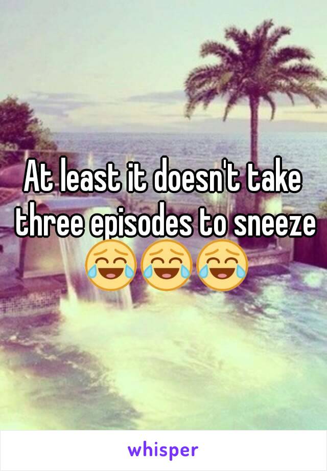 At least it doesn't take three episodes to sneeze 😂😂😂