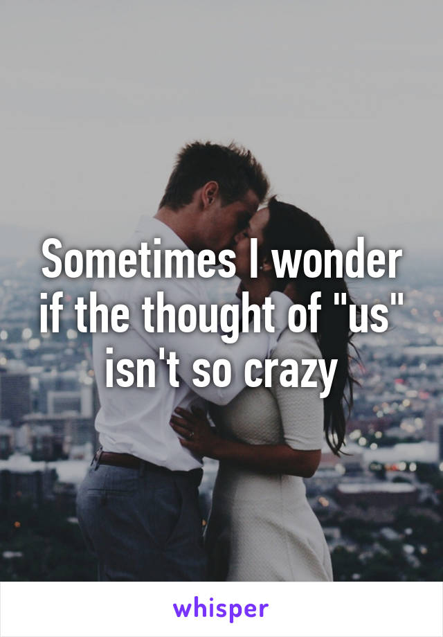 Sometimes I wonder if the thought of "us" isn't so crazy