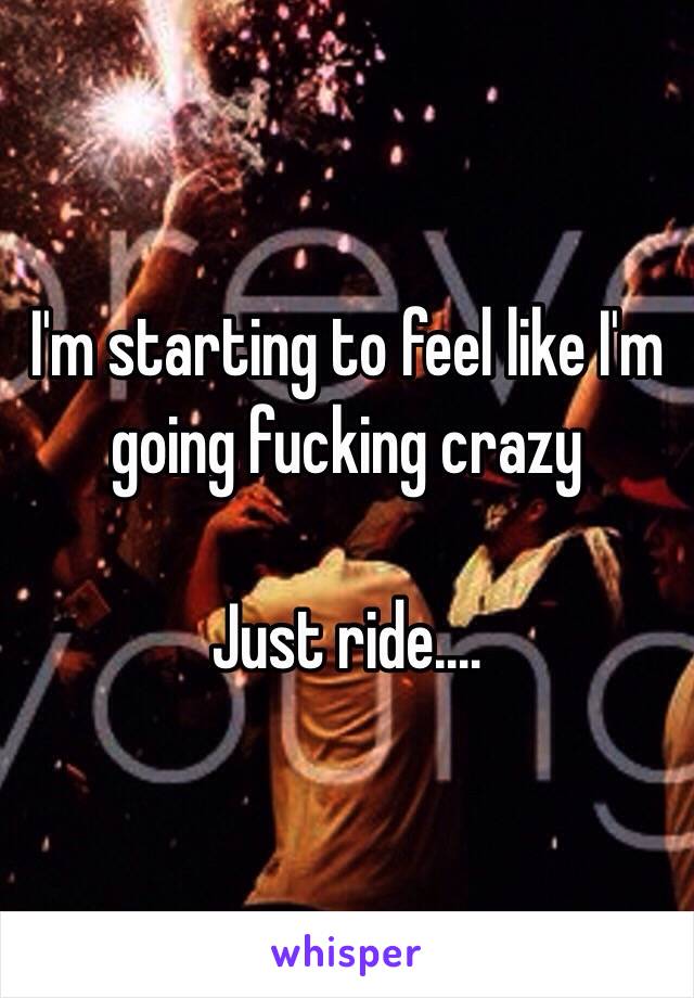 I'm starting to feel like I'm going fucking crazy 

Just ride....