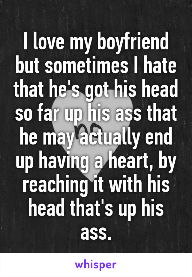 I love my boyfriend but sometimes I hate that he's got his head so far up his ass that he may actually end up having a heart, by reaching it with his head that's up his ass.