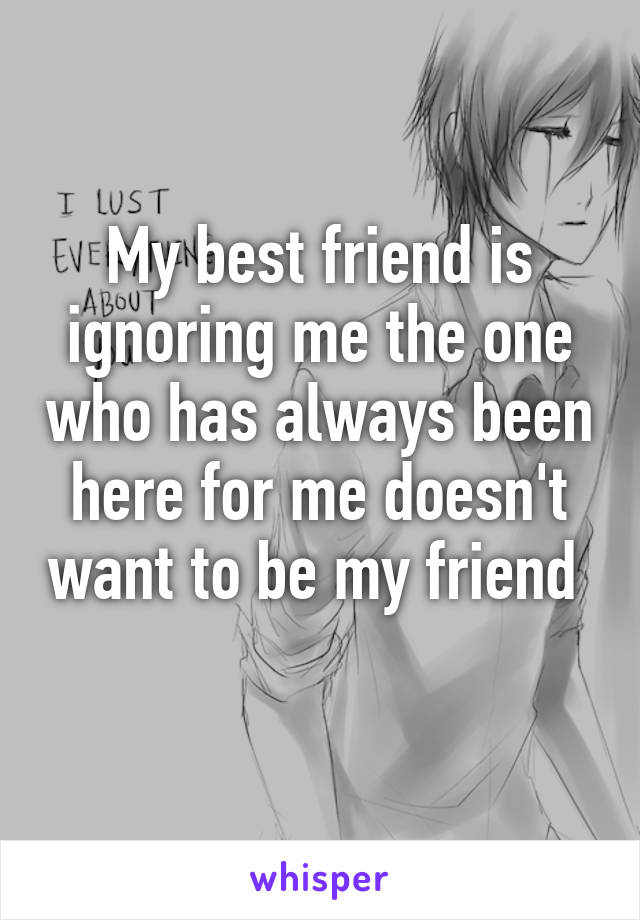 My best friend is ignoring me the one who has always been here for me doesn't want to be my friend 
