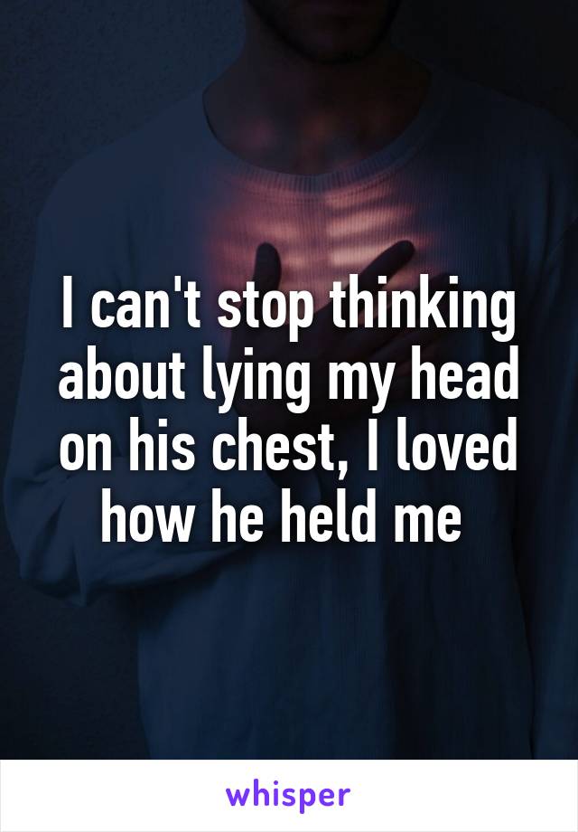 I can't stop thinking about lying my head on his chest, I loved how he held me 