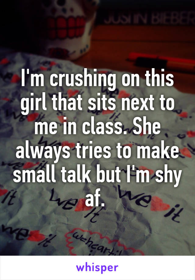 I'm crushing on this girl that sits next to me in class. She always tries to make small talk but I'm shy af. 