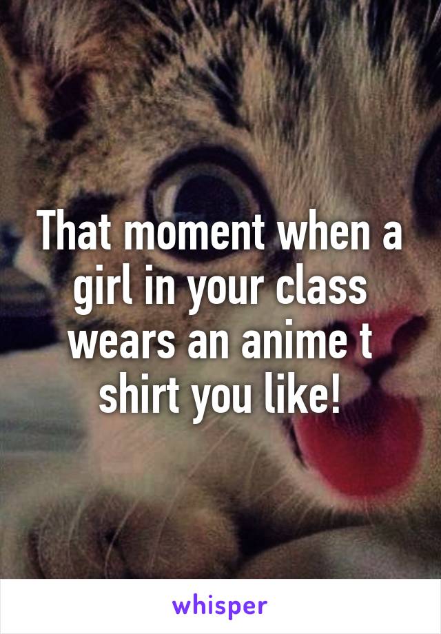 That moment when a girl in your class wears an anime t shirt you like!