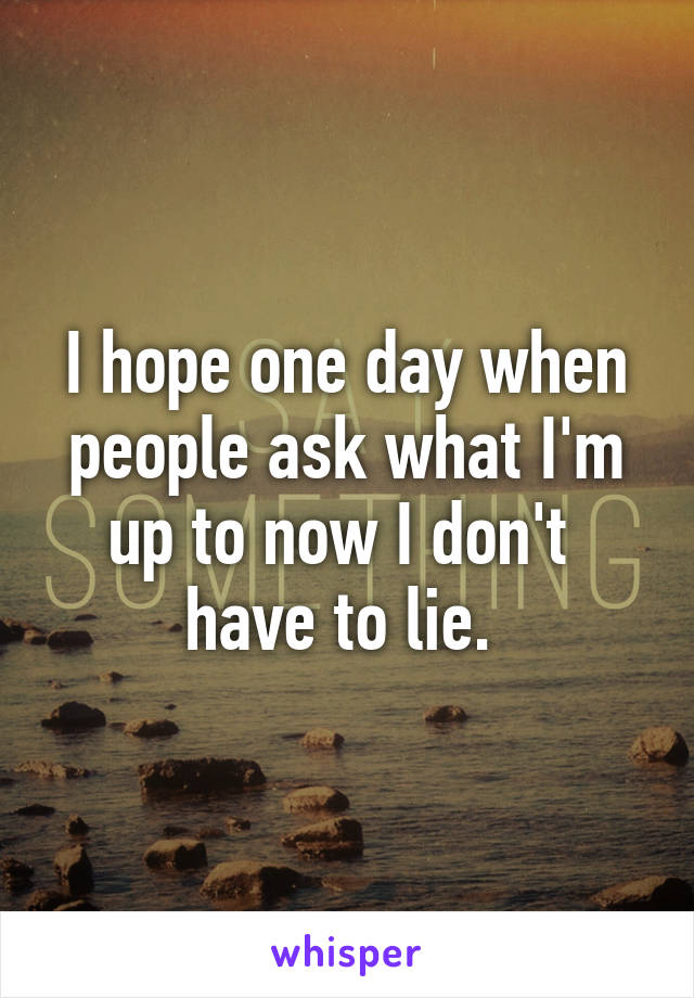 I hope one day when people ask what I'm up to now I don't  have to lie. 