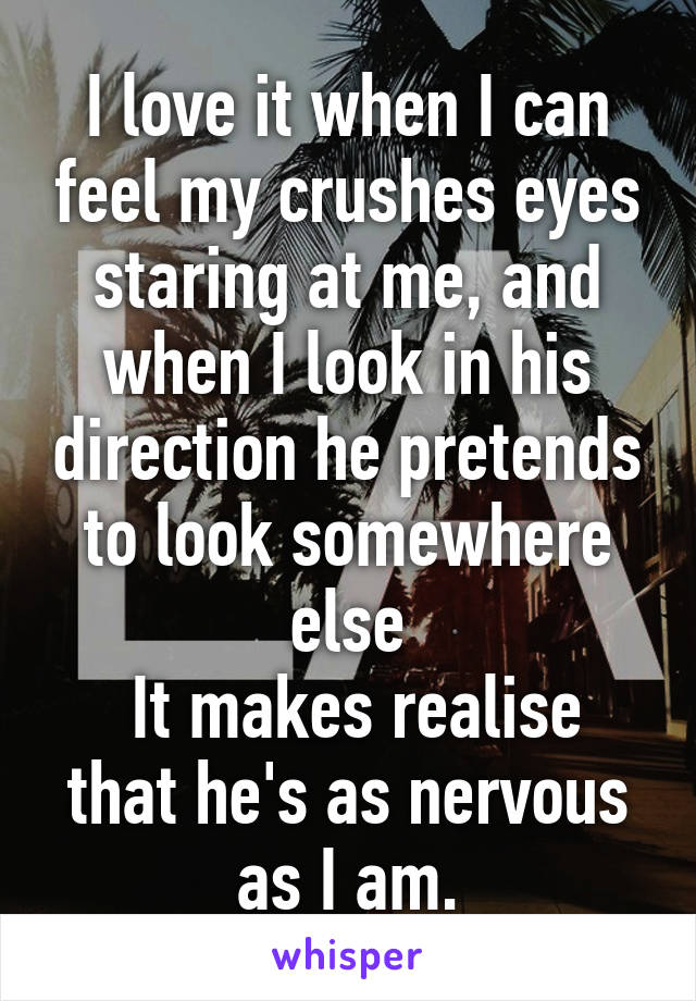 I love it when I can feel my crushes eyes staring at me, and when I look in his direction he pretends to look somewhere else
 It makes realise that he's as nervous as I am.