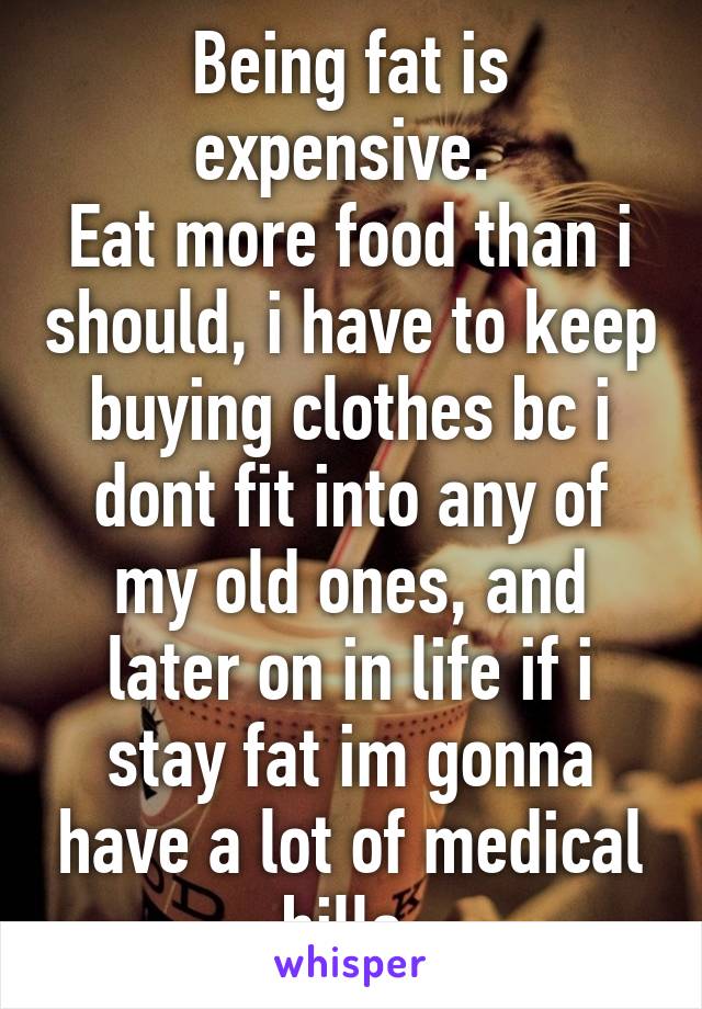 Being fat is expensive. 
Eat more food than i should, i have to keep buying clothes bc i dont fit into any of my old ones, and later on in life if i stay fat im gonna have a lot of medical bills.