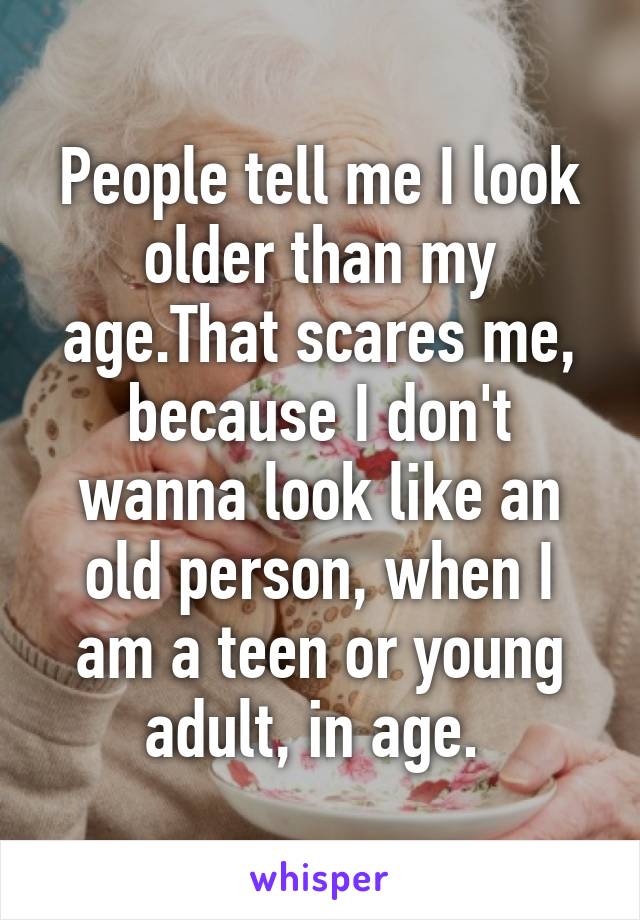 People tell me I look older than my age.That scares me, because I don't wanna look like an old person, when I am a teen or young adult, in age. 