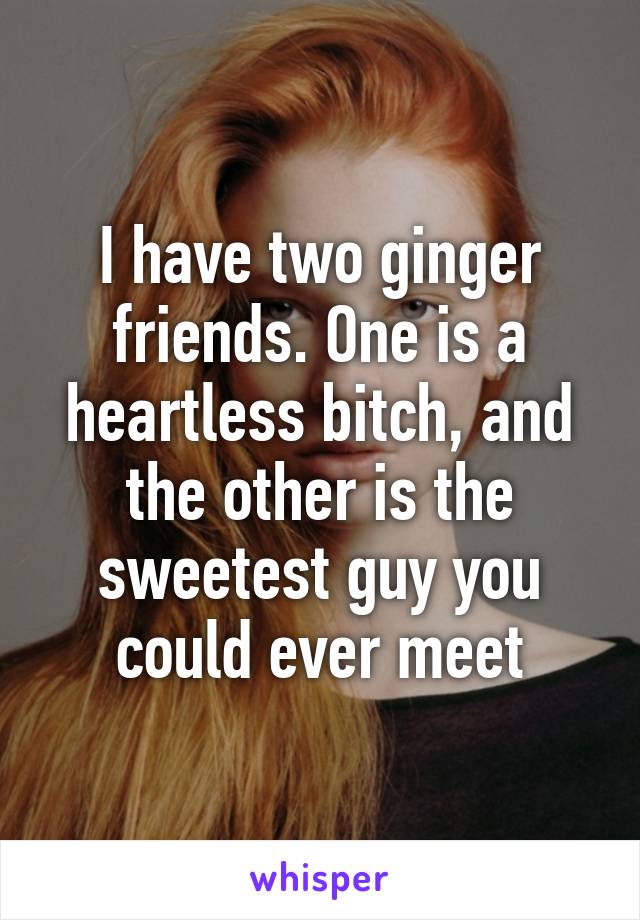 I have two ginger friends. One is a heartless bitch, and the other is the sweetest guy you could ever meet