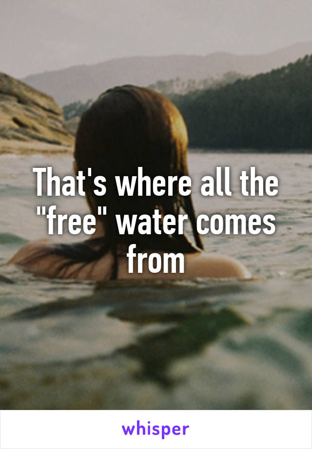 That's where all the "free" water comes from