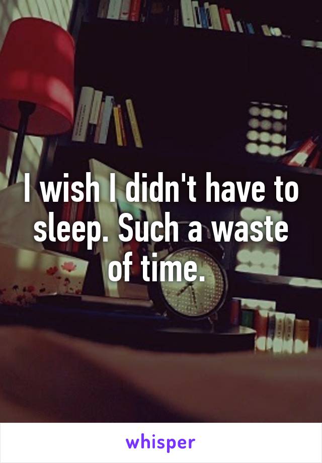 I wish I didn't have to sleep. Such a waste of time. 