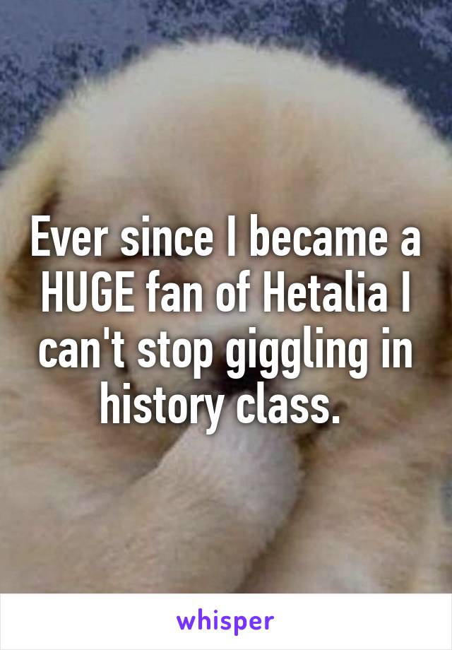 Ever since I became a HUGE fan of Hetalia I can't stop giggling in history class. 