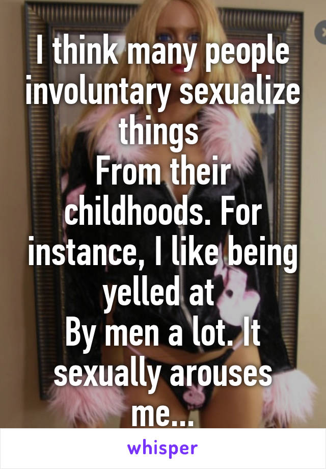 I think many people involuntary sexualize things 
From their childhoods. For instance, I like being yelled at 
By men a lot. It sexually arouses me...