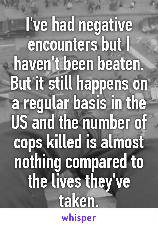 I've had negative encounters but I haven't been beaten. But it still happens on a regular basis in the US and the number of cops killed is almost nothing compared to the lives they've taken.