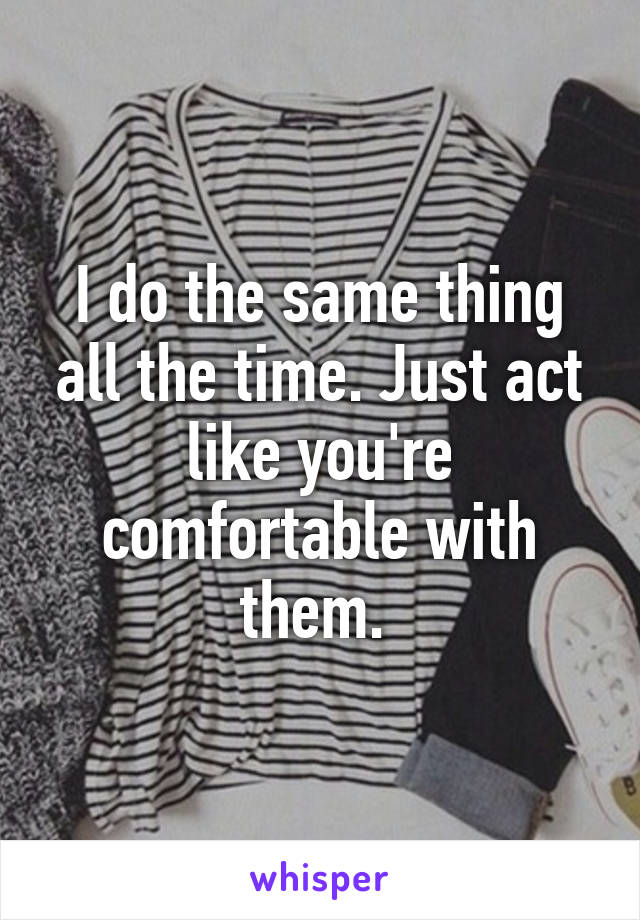 I do the same thing all the time. Just act like you're comfortable with them. 