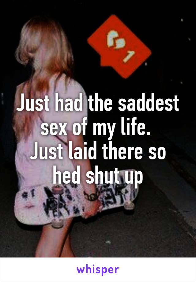 Just had the saddest sex of my life. 
Just laid there so hed shut up