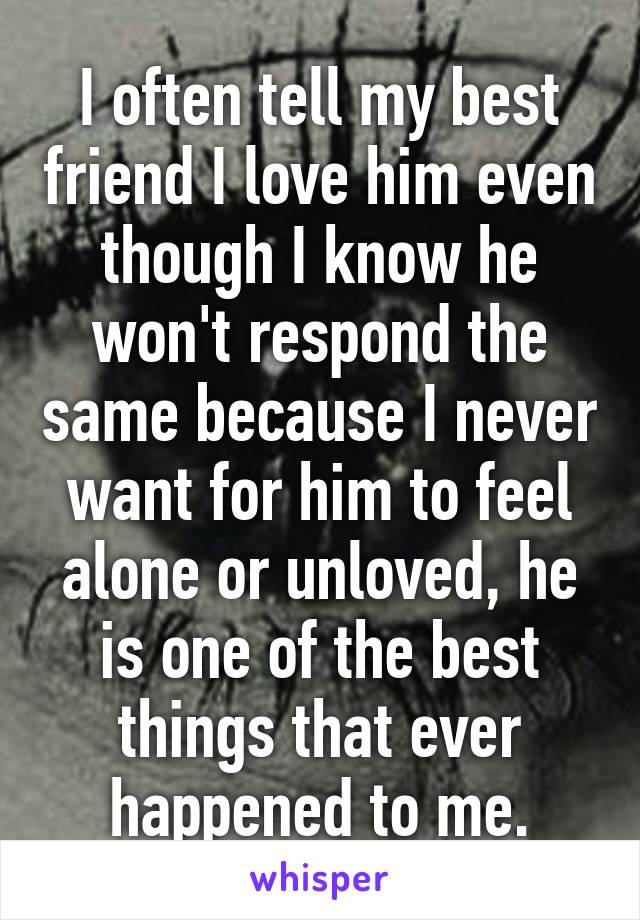 I often tell my best friend I love him even though I know he won't respond the same because I never want for him to feel alone or unloved, he is one of the best things that ever happened to me.