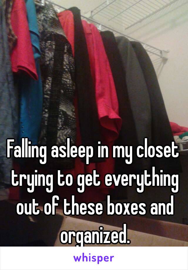 Falling asleep in my closet trying to get everything out of these boxes and organized.