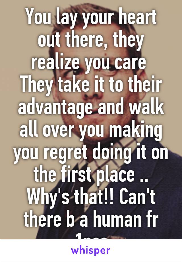 You lay your heart out there, they realize you care 
They take it to their advantage and walk all over you making you regret doing it on the first place ..
Why's that!! Can't there b a human fr 1nce