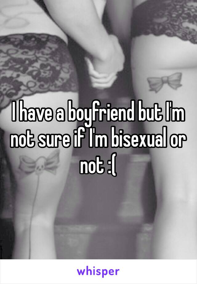 I have a boyfriend but I'm not sure if I'm bisexual or not :( 