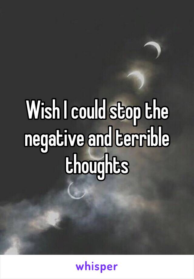 Wish I could stop the negative and terrible thoughts 