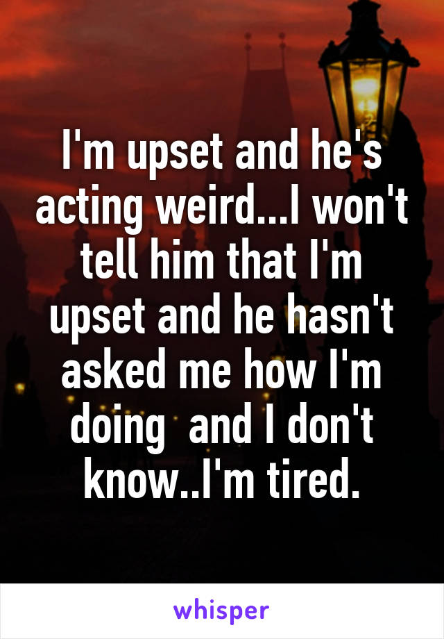 I'm upset and he's acting weird...I won't tell him that I'm upset and he hasn't asked me how I'm doing  and I don't know..I'm tired.