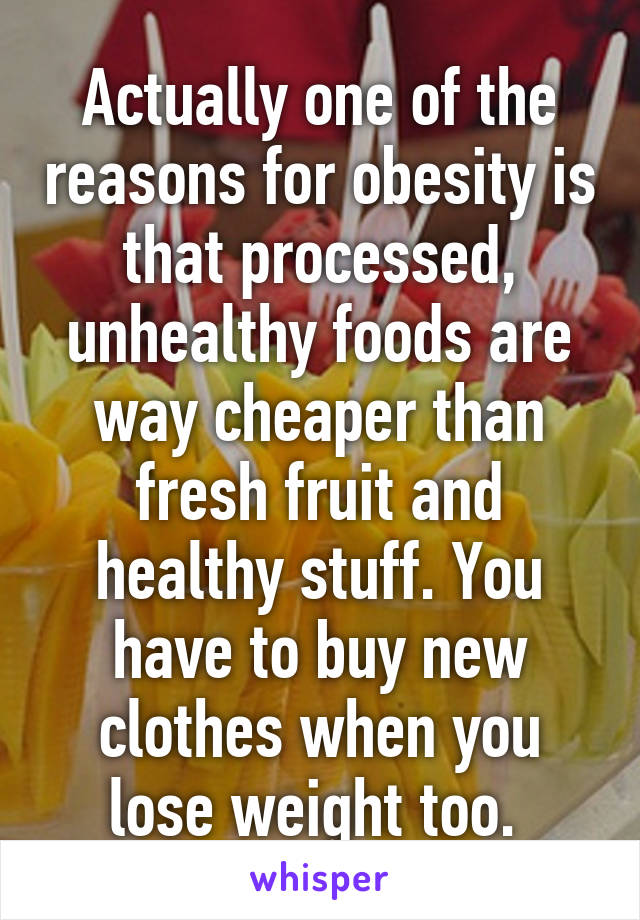 Actually one of the reasons for obesity is that processed, unhealthy foods are way cheaper than fresh fruit and healthy stuff. You have to buy new clothes when you lose weight too. 