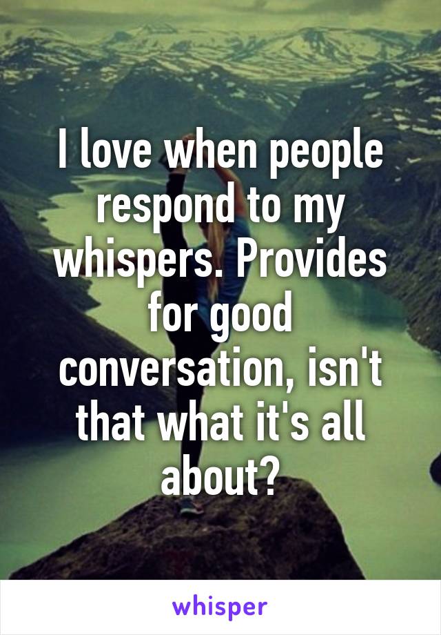 I love when people respond to my whispers. Provides for good conversation, isn't that what it's all about?