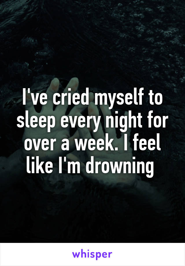 I've cried myself to sleep every night for over a week. I feel like I'm drowning 