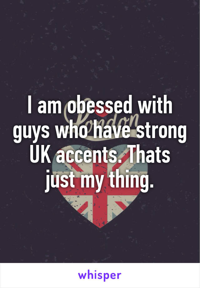 I am obessed with guys who have strong UK accents. Thats just my thing.