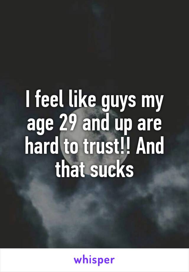 I feel like guys my age 29 and up are hard to trust!! And that sucks