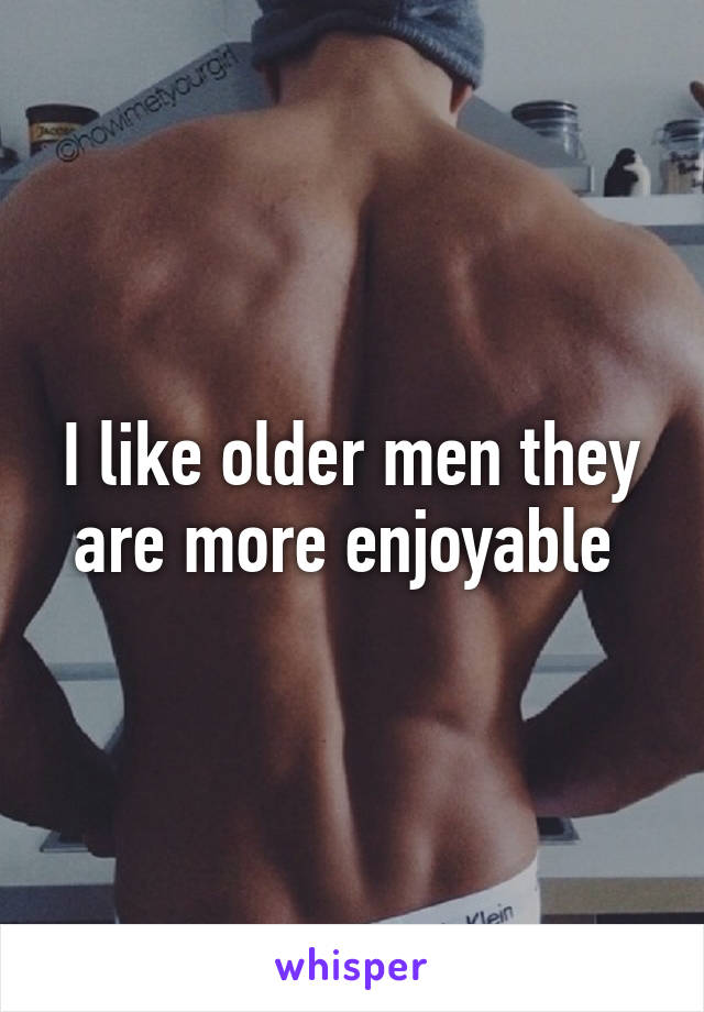 I like older men they are more enjoyable 