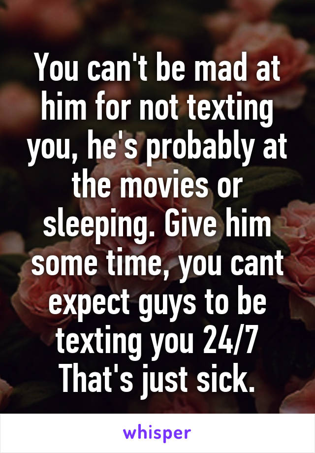 You can't be mad at him for not texting you, he's probably at the movies or sleeping. Give him some time, you cant expect guys to be texting you 24/7
That's just sick.