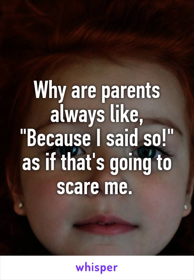 Why are parents always like, "Because I said so!" as if that's going to scare me. 