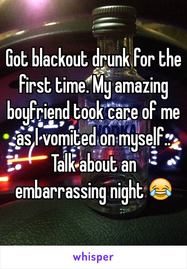 Got blackout drunk for the first time. My amazing boyfriend took care of me as I vomited on myself.. Talk about an embarrassing night 😂