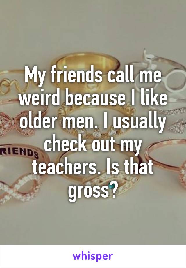 My friends call me weird because I like older men. I usually check out my teachers. Is that gross?