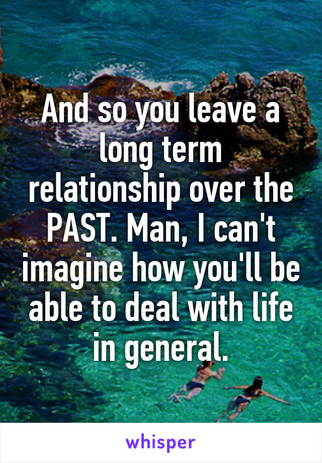 And so you leave a long term relationship over the PAST. Man, I can't imagine how you'll be able to deal with life in general.