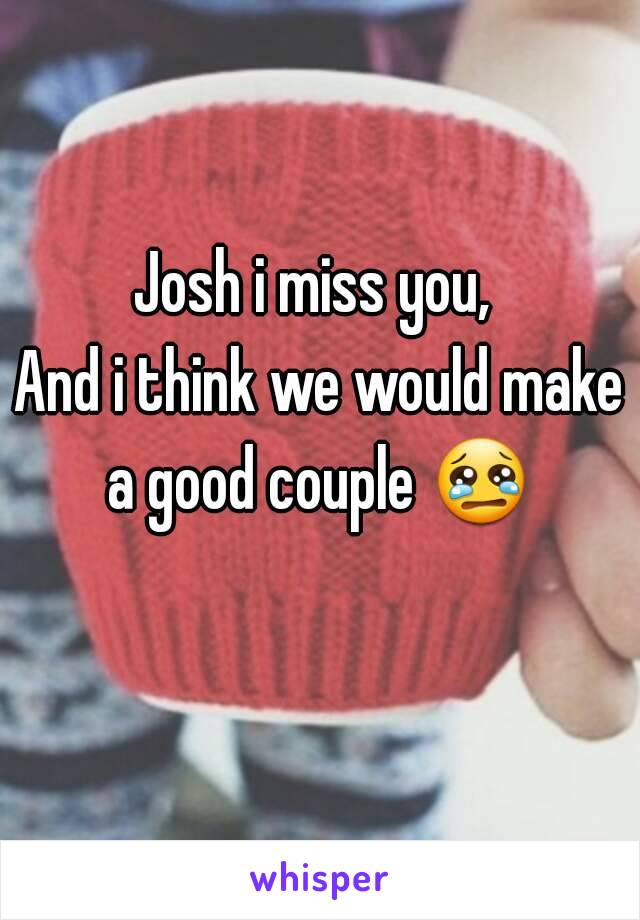 Josh i miss you, 
And i think we would make a good couple 😢  