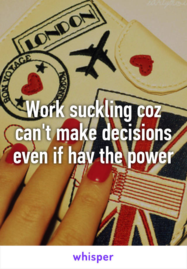 Work suckling coz can't make decisions even if hav the power