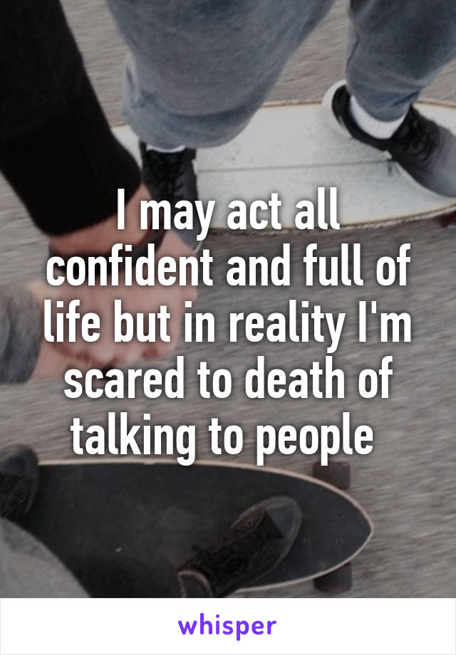 I may act all confident and full of life but in reality I'm scared to death of talking to people 