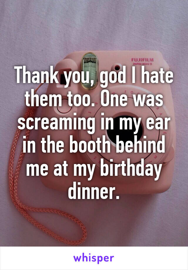 Thank you, god I hate them too. One was screaming in my ear in the booth behind me at my birthday dinner.