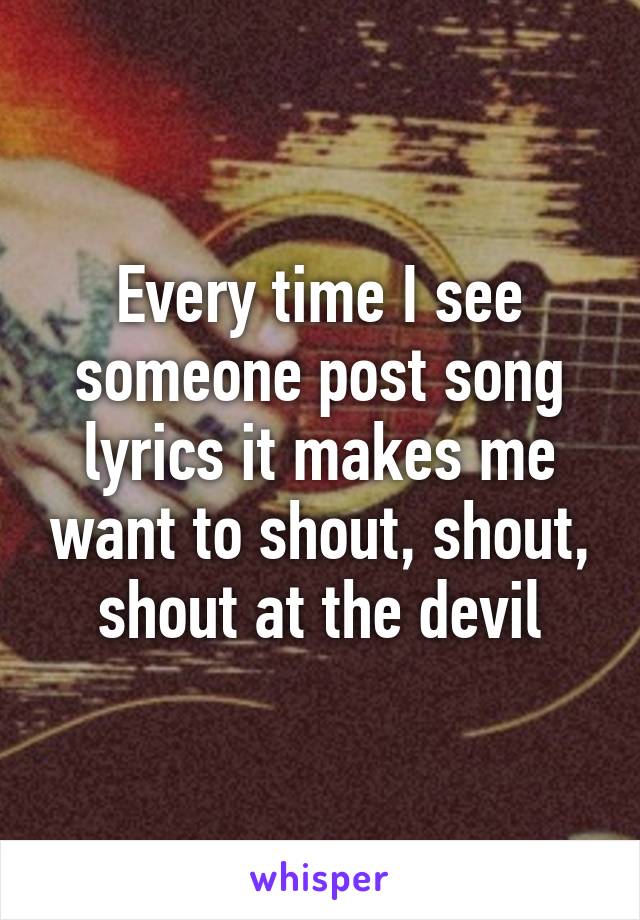 Every time I see someone post song lyrics it makes me want to shout, shout, shout at the devil