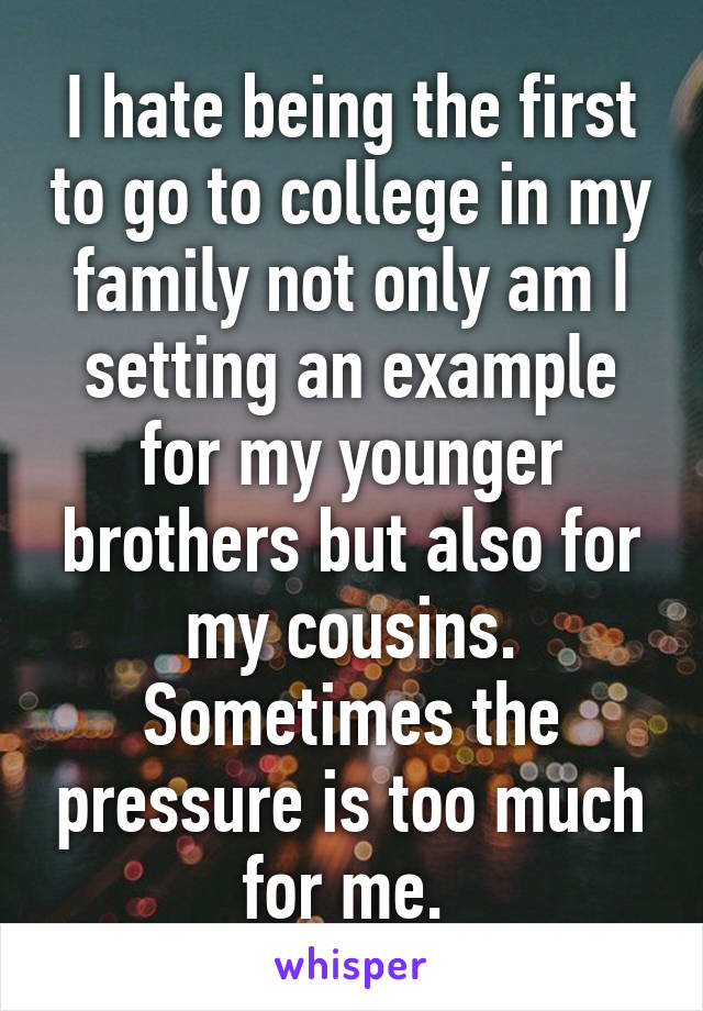 I hate being the first to go to college in my family not only am I setting an example for my younger brothers but also for my cousins. Sometimes the pressure is too much for me. 