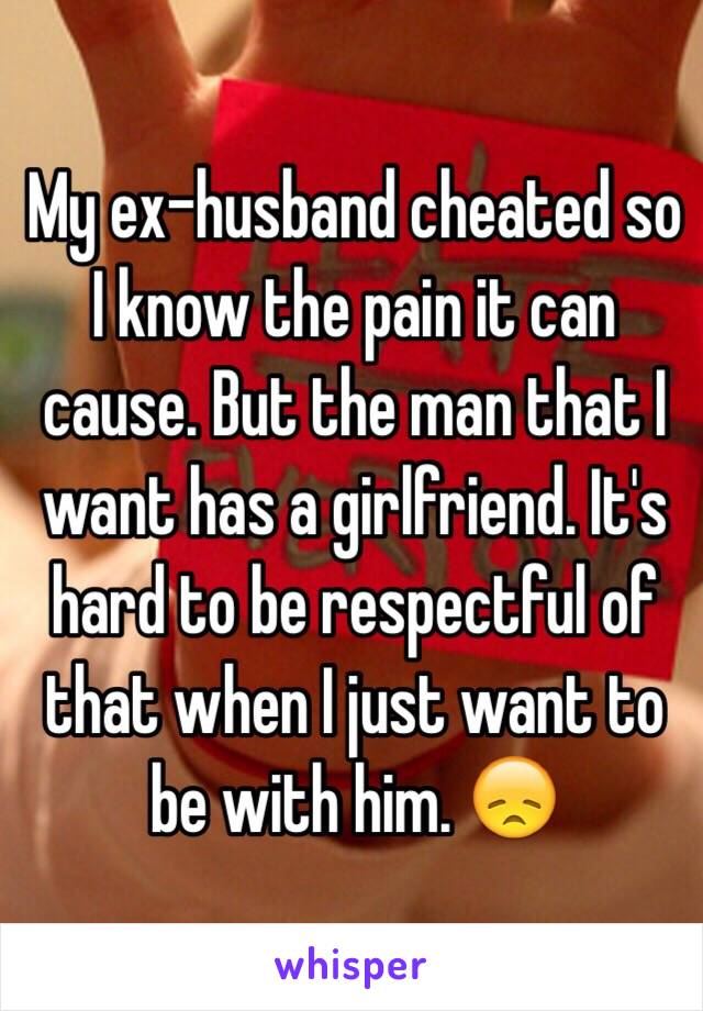 My ex-husband cheated so I know the pain it can cause. But the man that I want has a girlfriend. It's hard to be respectful of that when I just want to be with him. 😞