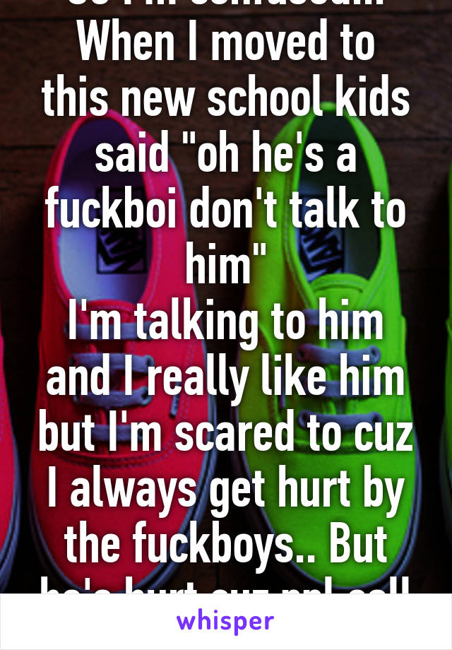 So I'm confused...
When I moved to this new school kids said "oh he's a fuckboi don't talk to him"
I'm talking to him and I really like him but I'm scared to cuz I always get hurt by the fuckboys.. But he's hurt cuz ppl call him a fuckboy..