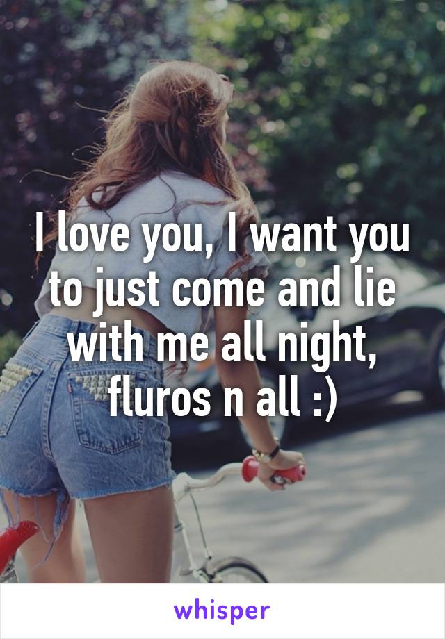 I love you, I want you to just come and lie with me all night, fluros n all :)