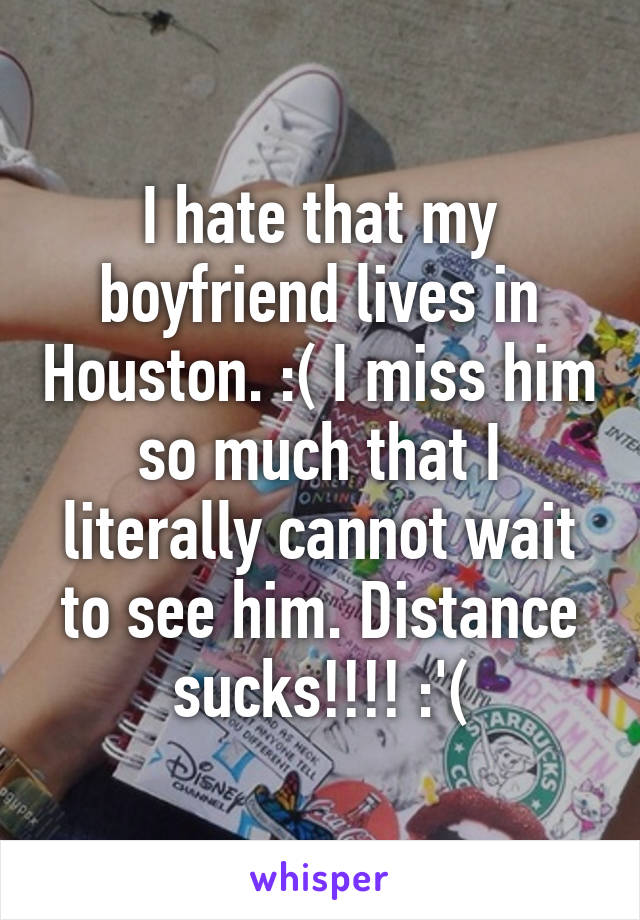 I hate that my boyfriend lives in Houston. :( I miss him so much that I literally cannot wait to see him. Distance sucks!!!! :'(