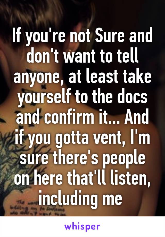 If you're not Sure and don't want to tell anyone, at least take yourself to the docs and confirm it... And if you gotta vent, I'm sure there's people on here that'll listen, including me 