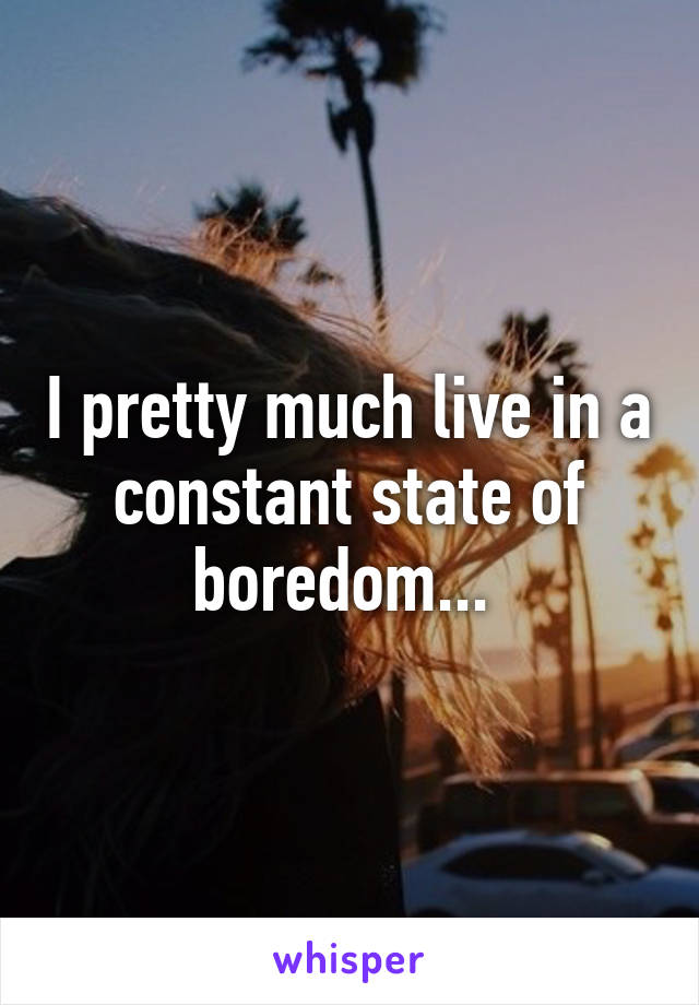 I pretty much live in a constant state of boredom... 